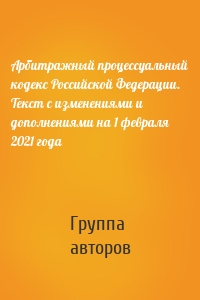 Арбитражный процессуальный кодекс Российской Федерации. Текст с изменениями и дополнениями на 1 февраля 2021 года