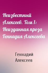Неизвестный Алексеев. Том 1: Неизданная проза Геннадия Алексеева