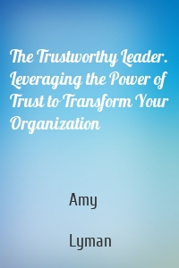 The Trustworthy Leader. Leveraging the Power of Trust to Transform Your Organization