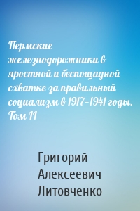Пермские железнодорожники в яростной и беспощадной схватке за правильный социализм в 1917—1941 годы. Том II