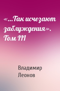 «…Так исчезают заблуждения». Том III