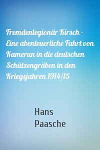 Fremdenlegionär Kirsch - Eine abenteuerliche Fahrt von Kamerun in die deutschen Schützengräben in den Kriegsjahren 1914/15