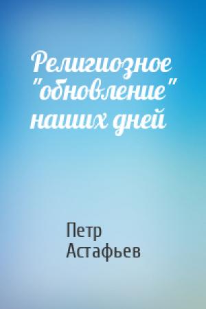 Обложка книги «Религиозное "обновление" наших дней» — Петр Астафьев