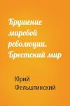 Юрий Фельштинский - Крушение мировой революции. Брестский мир