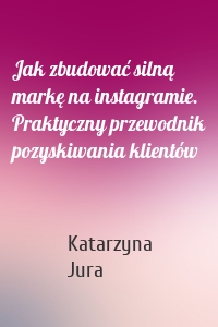 Jak zbudować silną markę na instagramie. Praktyczny przewodnik pozyskiwania klientów