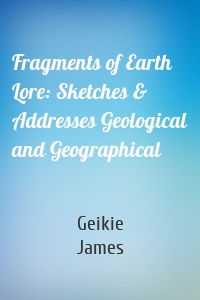 Fragments of Earth Lore: Sketches & Addresses Geological and Geographical