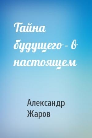 Обложка книги «Тайна будущего - в настоящем» — Александр Жаров