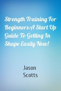 Strength Training For Beginners:A Start Up Guide To Getting In Shape Easily Now!