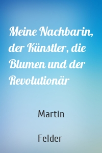Meine Nachbarin, der Künstler, die Blumen und der Revolutionär
