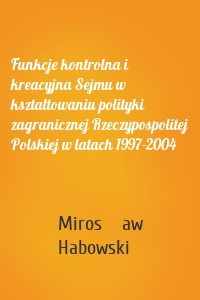 Funkcje kontrolna i kreacyjna Sejmu w kształtowaniu polityki zagranicznej Rzeczypospolitej Polskiej w latach 1997-2004