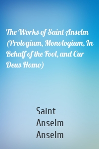 The Works of Saint Anselm (Prologium, Monologium, In Behalf of the Fool, and Cur Deus Homo)