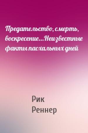 Обложка книги «Предательство, смерть, воскресение...Неизвестные факты пасхальных дней» — Рик Реннер