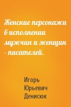 Обложка книги «Женские персонажи в исполнении мужчин и женщин - писателей.» — Игорь Денисюк
