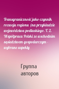 Transgraniczność jako czynnik rozwoju regionu (na przykładzie województwa podlaskiego. T. 2. Współpraca Polski ze wschodnim sąsiedztwem gospodarczym - wybrane aspekty