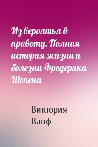 Из вероятья в правоту. Полная история жизни и болезни Фредерика Шопена