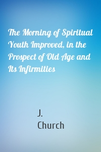 The Morning of Spiritual Youth Improved, in the Prospect of Old Age and Its Infirmities
