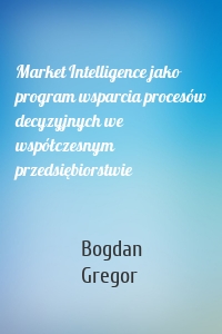 Market Intelligence jako program wsparcia procesów decyzyjnych we współczesnym przedsiębiorstwie