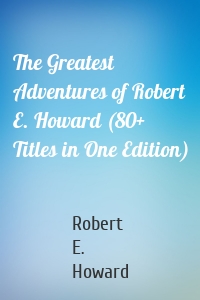 The Greatest Adventures of Robert E. Howard (80+ Titles in One Edition)