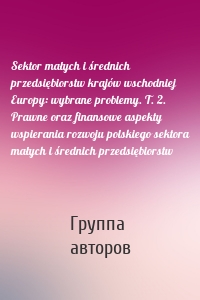 Sektor małych i średnich przedsiębiorstw krajów wschodniej Europy: wybrane problemy. T. 2. Prawne oraz finansowe aspekty wspierania rozwoju polskiego sektora małych i średnich przedsiębiorstw