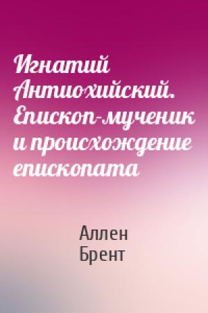 Обложка книги «Игнатий Антиохийский. Епископ-мученик и происхождение епископата» — Аллен Брент
