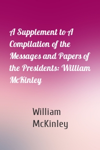 A Supplement to A Compilation of the Messages and Papers of the Presidents: William McKinley