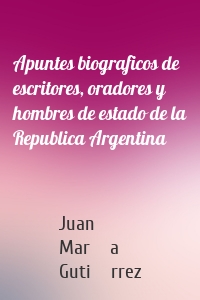 Apuntes biograficos de escritores, oradores y hombres de estado de la Republica Argentina