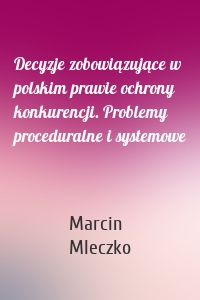 Decyzje zobowiązujące w polskim prawie ochrony konkurencji. Problemy proceduralne i systemowe