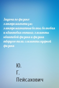 Задачи по физике: электромагнетизм; электромагнитные волны; волновая и квантовая оптика; элементы квантовой физики и физики твердого тела; элементы ядерной физики