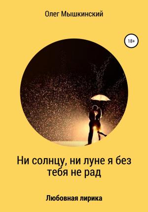 Обложка книги «Ни солнцу, ни луне я без тебя не рад» — Олег Мышкинский