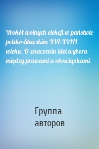 Wokół wolnych elekcji w państwie polsko-litewskim XVI-XVIII wieku. O znaczeniu idei wyboru – między prawami a obowiązkami