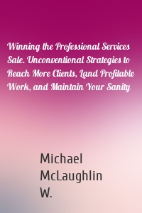 Winning the Professional Services Sale. Unconventional Strategies to Reach More Clients, Land Profitable Work, and Maintain Your Sanity