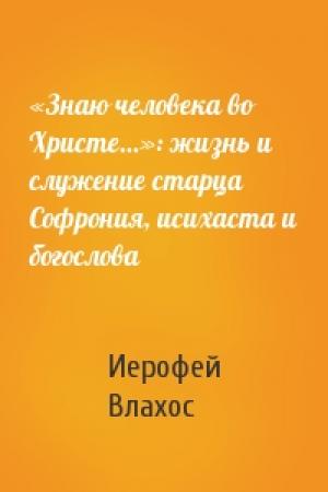 Обложка книги ««Знаю человека во Христе...»: жизнь и служение старца Софрония, исихаста и богослова» — Иерофей Влахос