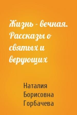 Обложка книги «Жизнь - вечная. Рассказы о святых и верующих» — Наталия Борисовна Горбачева