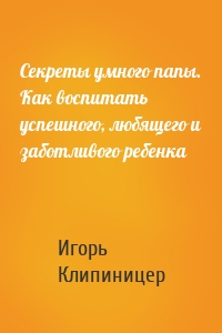 Секреты умного папы. Как воспитать успешного, любящего и заботливого ребенка