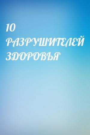 Обложка книги «10 РАЗРУШИТЕЛЕЙ ЗДОРОВЬЯ»