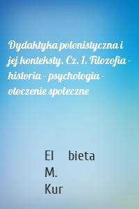 Dydaktyka polonistyczna i jej konteksty. Cz. 1. Filozofia - historia - psychologia - otoczenie społeczne