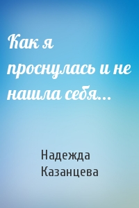 Надежда Казанцева - Как я проснулась и не нашла себя...