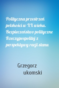 Polityczna przestrzeń polskości w XX wieku. Bezpieczeństwo polityczne Rzeczypospolitej z perspektywy racji stanu