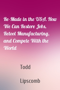 Re-Made in the USA. How We Can Restore Jobs, Retool Manufacturing, and Compete With the World