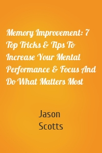 Memory Improvement: 7 Top Tricks & Tips To Increase Your Mental Performance & Focus And Do What Matters Most