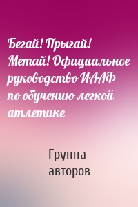 Бегай! Прыгай! Метай! Официальное руководство ИААФ по обучению легкой атлетике