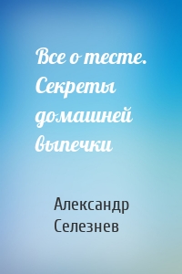 Все о тесте. Секреты домашней выпечки