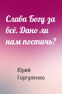 Слава Богу за всё. Дано ли нам постичь?
