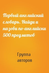 Первый английский словарь. Найди и назови по-английски 500 предметов