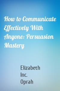 How to Communicate Effectively With Anyone: Persuasion Mastery