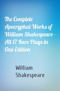 The Complete Apocryphal Works of William Shakespeare - All 17 Rare Plays in One Edition