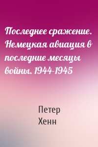 Последнее сражение. Немецкая авиация в последние месяцы войны. 1944-1945