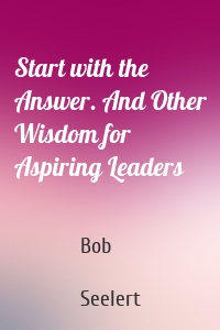 Start with the Answer. And Other Wisdom for Aspiring Leaders