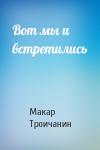 Макар Троичанин - Вот мы и встретились