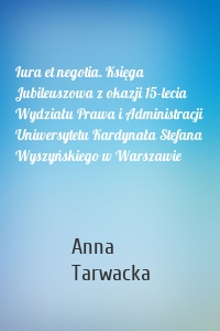 Iura et negotia. Księga Jubileuszowa z okazji 15-lecia Wydziału Prawa i Administracji Uniwersytetu Kardynała Stefana Wyszyńskiego w Warszawie